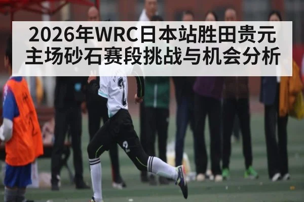 2026年WRC日本站胜田贵元主场砂石赛段挑战与机会分析（kaiyun）